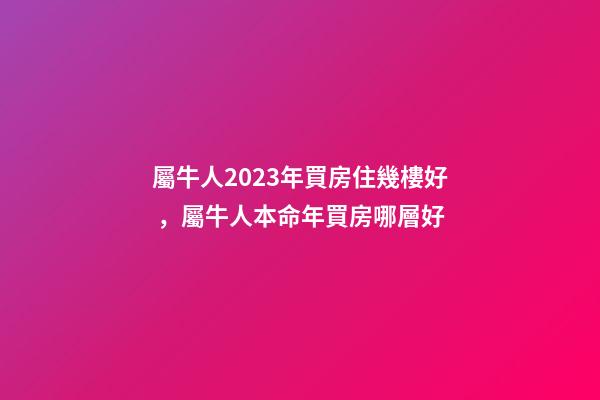 屬牛人2023年買房住幾樓好，屬牛人本命年買房哪層好